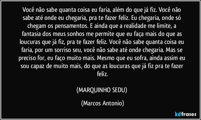 Você não sabe quanta coisa eu faria, além do que já fiz. Você não sabe até onde eu chegaria, pra te fazer feliz. Eu chegaria, onde só chegam os pensamentos. E ainda que a realidade me limite, a fantasia dos meus sonhos me permite que eu faça mais do que as loucuras que já fiz, pra te fazer feliz. Você não sabe quanta coisa eu faria, por um sorriso seu, você não sabe até onde chegaria. Mas se preciso for, eu faço muito mais. Mesmo que eu sofra, ainda assim eu sou capaz de muito mais, do que as loucuras que já fiz pra te fazer feliz.

(MARQUINHO SEDU) (Marcos Antonio)