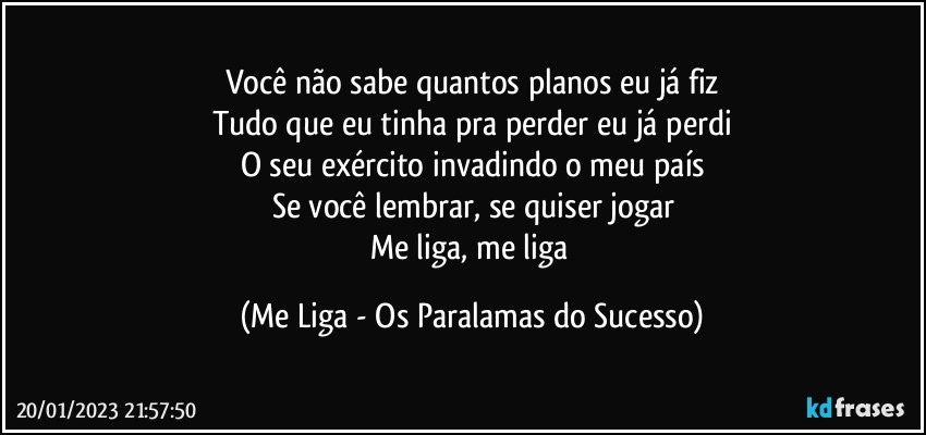 Você não sabe quantos planos eu já fiz
Tudo que eu tinha pra perder eu já perdi
O seu exército invadindo o meu país
Se você lembrar, se quiser jogar
Me liga, me liga (Me Liga - Os Paralamas do Sucesso)