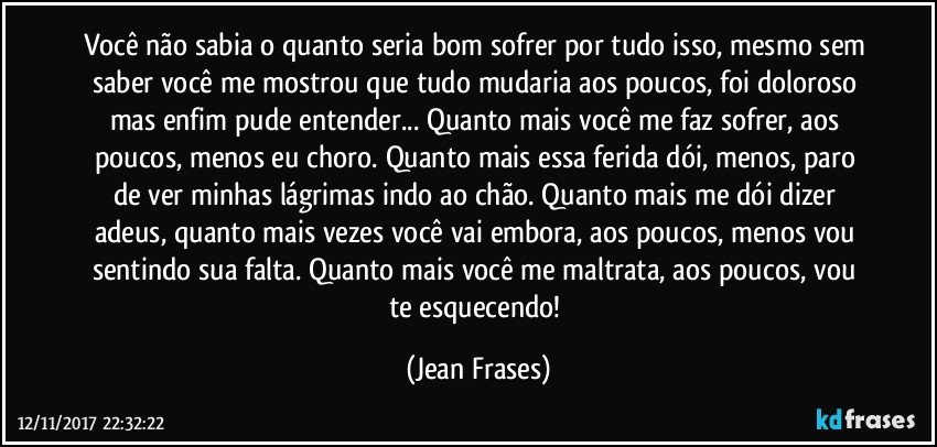 Você não sabia o quanto seria bom sofrer por tudo isso, mesmo sem saber você me mostrou que tudo mudaria aos poucos, foi doloroso mas enfim pude entender... Quanto mais você me faz sofrer, aos poucos, menos eu choro. Quanto mais essa ferida dói, menos, paro de ver minhas lágrimas indo ao chão. Quanto mais me dói dizer adeus, quanto mais vezes você vai embora, aos poucos, menos vou sentindo sua falta. Quanto mais você me maltrata, aos poucos, vou te esquecendo! (Jean Frases)