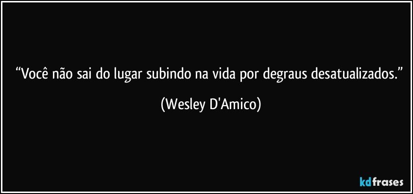 “Você não sai do lugar subindo na vida por degraus desatualizados.” (Wesley D'Amico)