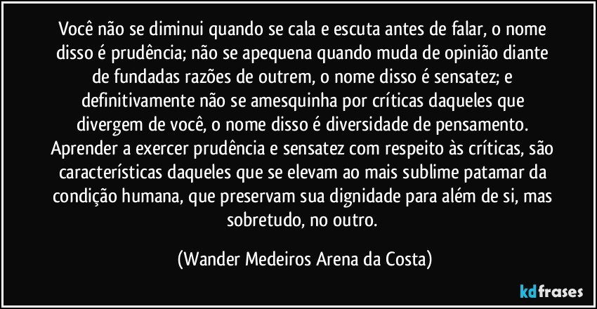 Você não se diminui quando se cala e escuta antes de falar, o nome disso é prudência; não se apequena quando muda de opinião diante de fundadas razões de outrem, o nome disso é sensatez; e definitivamente não se amesquinha por críticas daqueles que divergem de você, o nome disso é diversidade de pensamento. Aprender a exercer prudência e sensatez com respeito às críticas, são características daqueles que se elevam ao mais sublime patamar da condição humana, que preservam sua dignidade para além de si, mas sobretudo, no outro. (Wander Medeiros Arena da Costa)