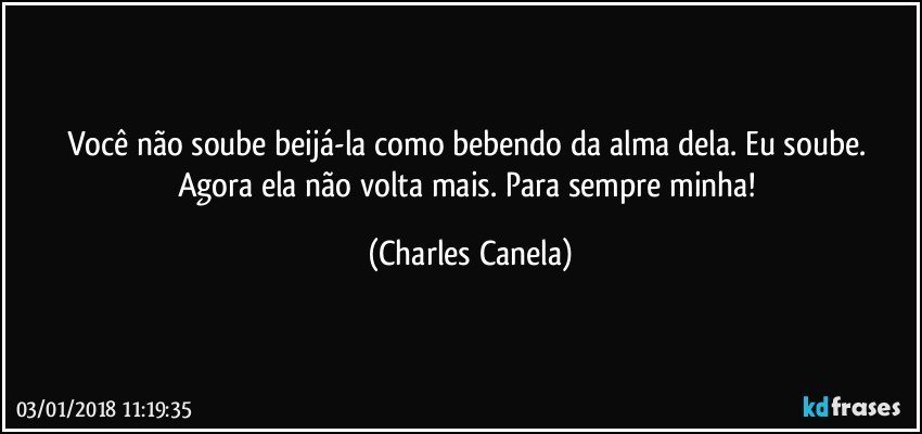 Você não soube beijá-la como bebendo da alma dela. Eu soube. Agora ela não volta mais. Para sempre minha! (Charles Canela)