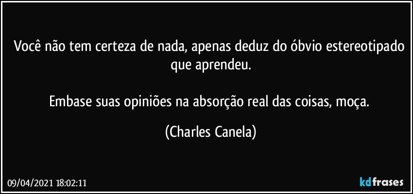 Você não tem certeza de nada, apenas deduz do óbvio estereotipado que aprendeu.

Embase suas opiniões na absorção real das coisas, moça. (Charles Canela)