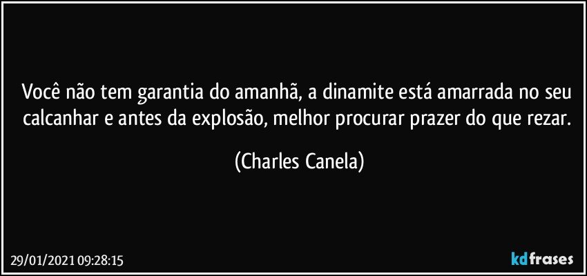 Você não tem garantia do amanhã, a dinamite está amarrada no seu calcanhar e antes da explosão, melhor procurar prazer do que rezar. (Charles Canela)