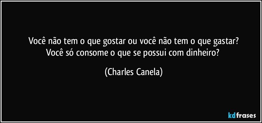 Você não tem o que gostar ou você não tem o que gastar?
Você só consome o que se possui com dinheiro? (Charles Canela)