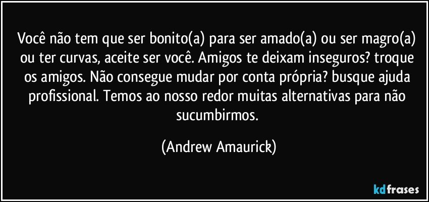 Você não tem que ser bonito(a) para ser amado(a) ou ser magro(a) ou ter curvas, aceite ser você. Amigos te deixam inseguros? troque os amigos. Não consegue mudar por conta própria? busque ajuda profissional. Temos ao nosso redor muitas alternativas para não sucumbirmos. (Andrew Amaurick)