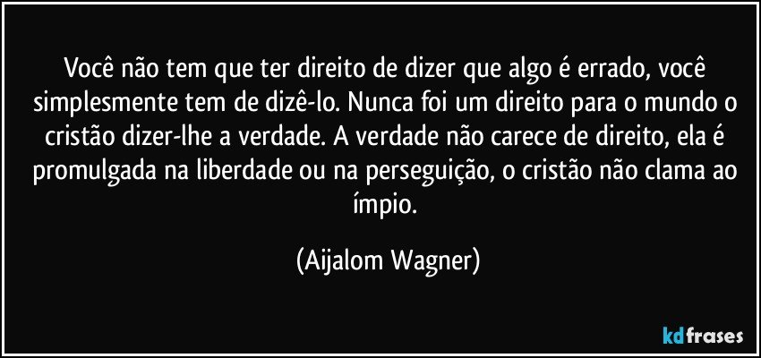 Você não tem que ter direito de dizer que algo é errado, você simplesmente tem de dizê-lo. Nunca foi um direito para o mundo o cristão dizer-lhe a verdade. A verdade não carece de direito, ela é promulgada na liberdade ou na perseguição, o cristão não clama ao ímpio. (Aijalom Wagner)