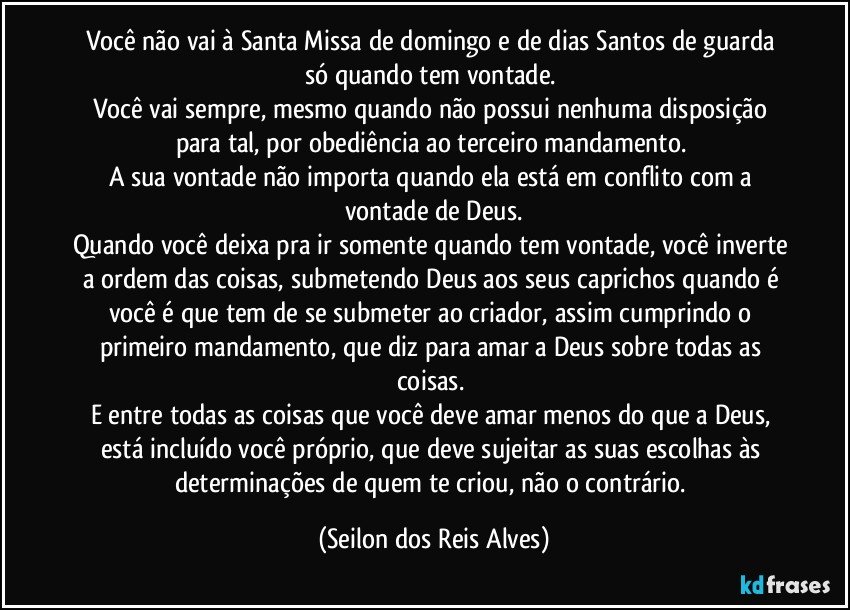 Você não vai à Santa Missa de domingo e de dias Santos de guarda só quando tem vontade. 
Você vai sempre, mesmo quando não possui nenhuma disposição para tal, por obediência ao terceiro mandamento. 
A sua vontade não importa quando ela está em conflito com a vontade de Deus.
Quando você deixa pra ir somente quando tem vontade, você inverte a ordem das coisas, submetendo Deus aos seus caprichos quando é você é que tem de se submeter ao criador, assim cumprindo o primeiro mandamento, que diz para amar a Deus sobre todas as coisas. 
E entre todas as coisas que você deve amar menos do que a Deus, está incluído você próprio, que deve sujeitar as suas escolhas às determinações de quem te criou, não o contrário. (Seilon dos Reis Alves)