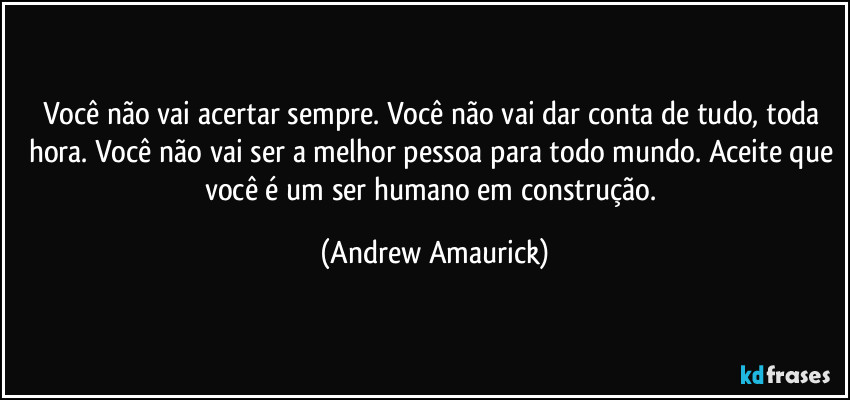 Você não vai acertar sempre. Você não vai dar conta de tudo, toda hora. Você não vai ser a melhor pessoa para todo mundo. Aceite que você é um ser humano em construção. (Andrew Amaurick)