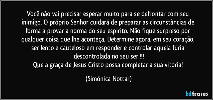 Você não vai precisar esperar muito para se defrontar com seu inimigo. O próprio Senhor cuidará de preparar as circunstâncias de forma a provar a norma do seu espírito. Não fique surpreso por qualquer coisa que lhe aconteça. Determine agora, em seu coração, ser lento e cauteloso em responder e controlar aquela fúria descontrolada no seu ser.!!!
Que a graça de Jesus Cristo possa completar a sua vitória! (Simônica Nottar)