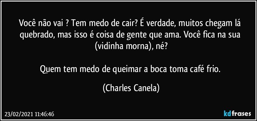 Você não vai ? Tem medo de cair? É verdade, muitos chegam lá quebrado, mas isso é coisa de gente que ama. Você fica na sua (vidinha morna), né?

Quem tem medo de queimar a boca toma café frio. (Charles Canela)