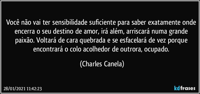 Você não vai ter sensibilidade suficiente para saber exatamente onde encerra o seu destino de amor, irá além, arriscará numa grande paixão. Voltará de cara quebrada e se esfacelará de vez porque encontrará o colo acolhedor de outrora, ocupado. (Charles Canela)