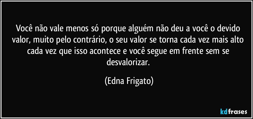 Você não vale menos só porque alguém não deu a você o devido valor, muito pelo contrário, o seu valor se torna cada vez mais alto cada vez que isso acontece e você segue em frente sem se desvalorizar. (Edna Frigato)