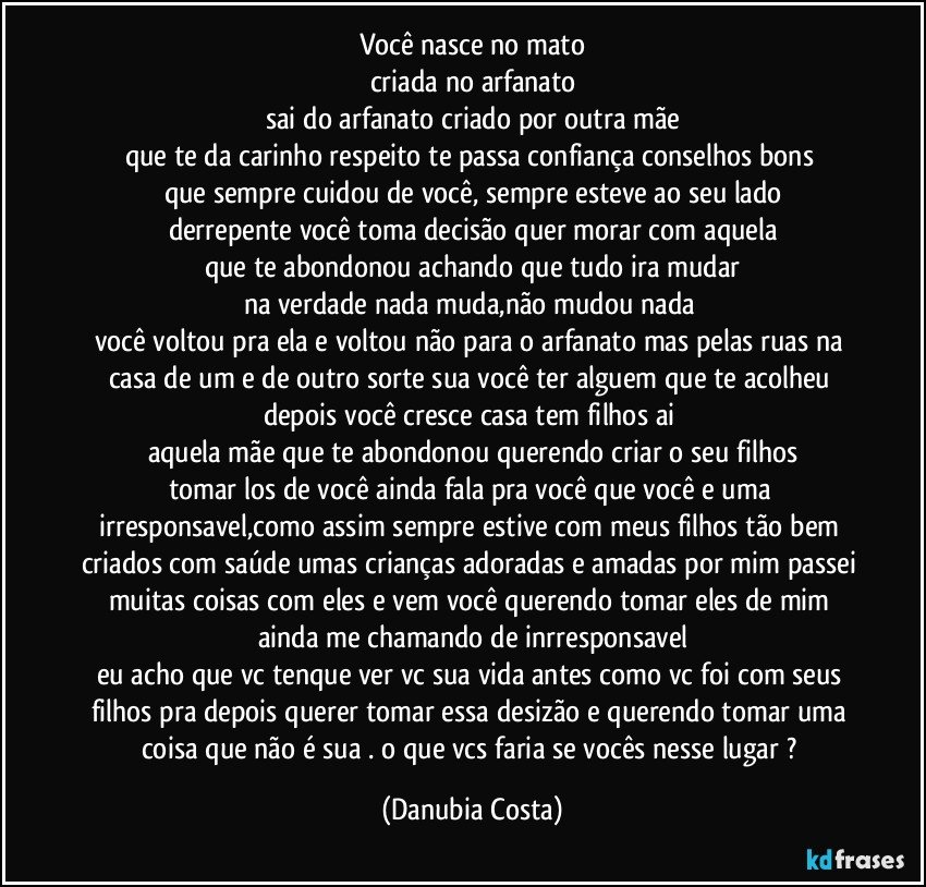 você nasce no mato
criada no arfanato
sai do arfanato criado por outra mãe
que te da carinho  respeito te passa confiança conselhos bons 
que sempre cuidou de você, sempre esteve ao seu lado
derrepente você toma decisão quer morar com aquela
que te abondonou achando que tudo ira mudar
na verdade nada muda,não mudou nada 
você voltou pra ela e voltou não  para o arfanato mas pelas ruas na casa de um e de outro sorte sua  você ter alguem que te acolheu depois você cresce casa tem filhos ai 
aquela mãe que te abondonou querendo criar o seu filhos
tomar los de você  ainda fala pra você que você e uma irresponsavel,como assim sempre estive com meus filhos tão bem criados com saúde umas crianças adoradas e amadas  por mim passei muitas coisas com eles e vem você querendo tomar  eles de mim  ainda me chamando de inrresponsavel
eu acho que vc tenque ver vc sua vida antes como vc foi com seus filhos pra depois querer tomar essa desizão e querendo tomar uma coisa que não é sua . o que vcs faria se vocês nesse lugar ? (Danubia Costa)