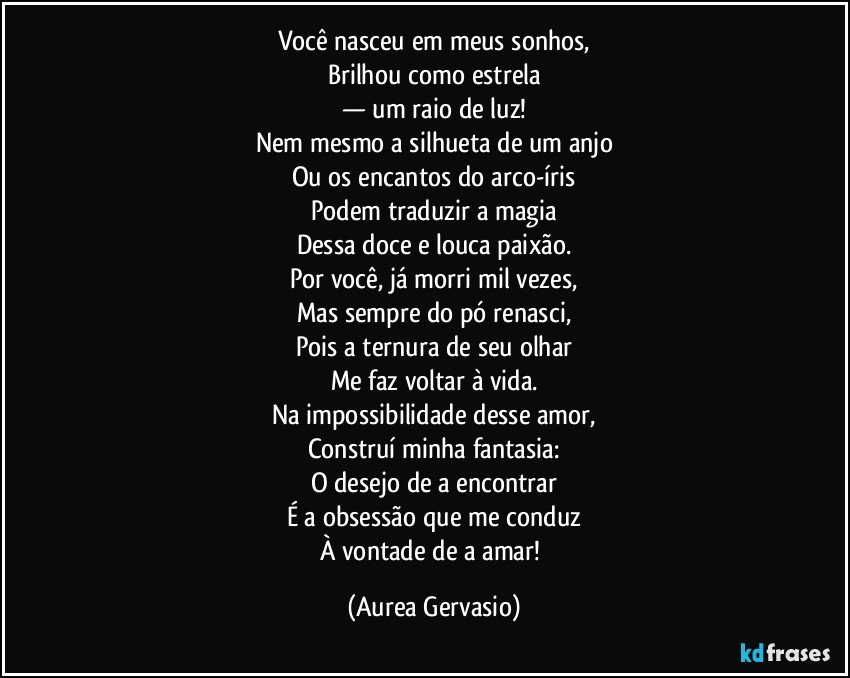 Você nasceu em meus sonhos,
Brilhou como estrela
— um raio de luz!
Nem mesmo a silhueta de um anjo
Ou os encantos do arco-íris
Podem traduzir a magia
Dessa doce e louca paixão.
Por você, já morri mil vezes,
Mas sempre do pó renasci,
Pois a ternura de seu olhar
Me faz voltar à vida.
Na impossibilidade desse amor,
Construí minha fantasia:
O desejo de a encontrar
É a obsessão que me conduz
À vontade de a amar! (Aurea Gervasio)