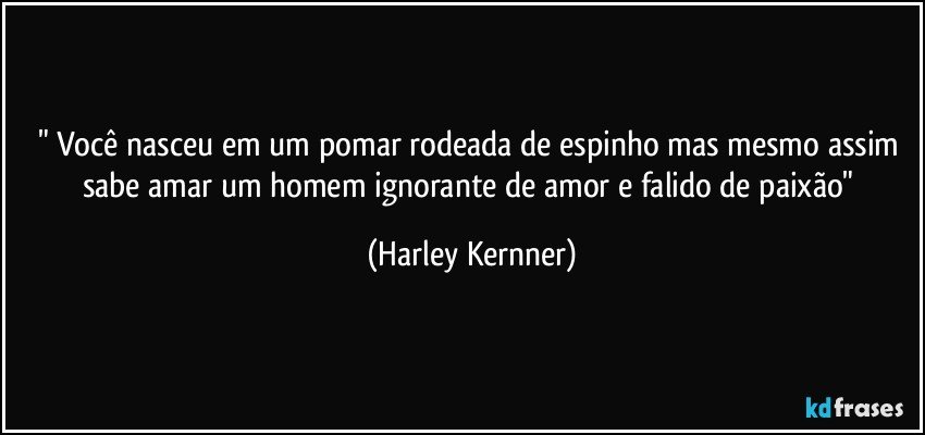 " Você nasceu em um pomar rodeada de espinho mas mesmo assim sabe amar um homem ignorante de amor e falido de  paixão" (Harley Kernner)