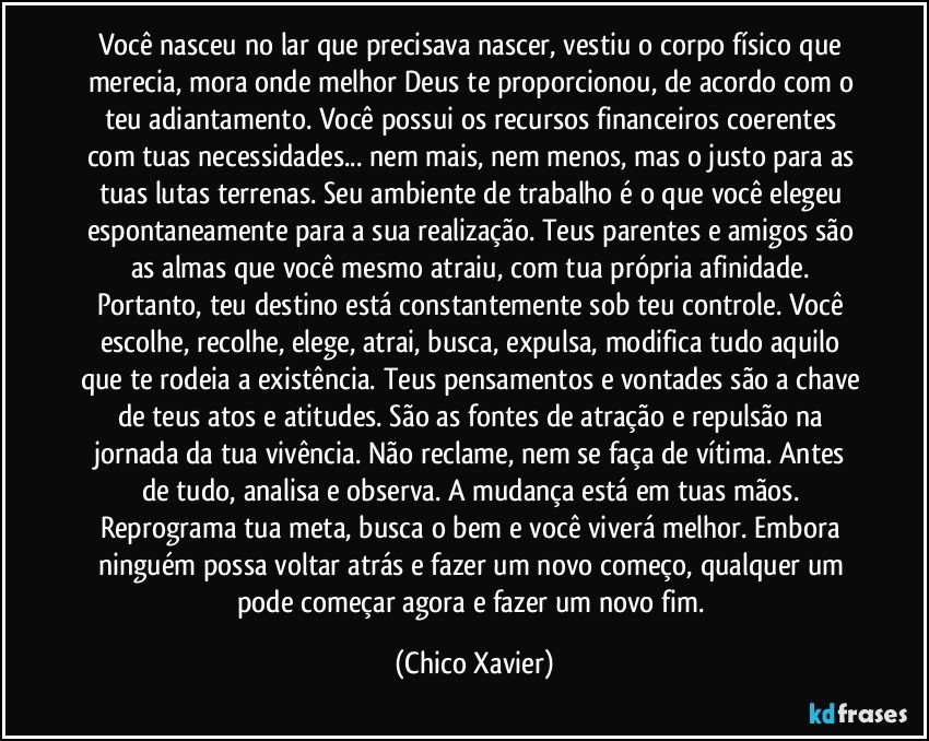Você nasceu no lar que precisava nascer, vestiu o corpo físico que merecia, mora onde melhor Deus te proporcionou, de acordo com o teu adiantamento. Você possui os recursos financeiros coerentes com tuas necessidades... nem mais, nem menos, mas o justo para as tuas lutas terrenas. Seu ambiente de trabalho é o que você elegeu espontaneamente para a sua realização. Teus parentes e amigos são as almas que você mesmo atraiu, com tua própria afinidade. Portanto, teu destino está constantemente sob teu controle. Você escolhe, recolhe, elege, atrai, busca, expulsa, modifica tudo aquilo que te rodeia a existência. Teus pensamentos e vontades são a chave de teus atos e atitudes. São as fontes de atração e repulsão na jornada da tua vivência. Não reclame, nem se faça de vítima. Antes de tudo, analisa e observa. A mudança está em tuas mãos. Reprograma tua meta, busca o bem e você viverá melhor. Embora ninguém possa voltar atrás e fazer um novo começo, qualquer um pode começar agora e fazer um novo fim. (Chico Xavier)
