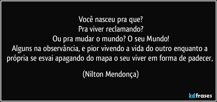 Você nasceu pra que?
Pra viver reclamando?
Ou pra mudar o mundo? O seu Mundo!
Alguns na observância, e pior vivendo a vida do outro enquanto a própria se esvai apagando do mapa o seu viver em forma de padecer, (Nilton Mendonça)