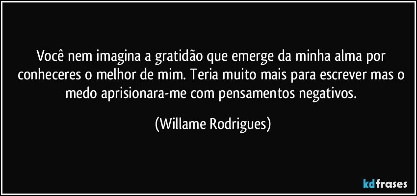 Você nem imagina a gratidão que emerge da minha alma por conheceres o melhor de mim. Teria muito mais para escrever mas o medo aprisionara-me com pensamentos negativos. (Willame Rodrigues)
