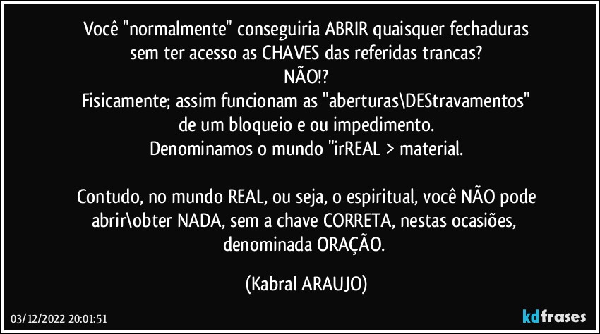 Você "normalmente" conseguiria ABRIR quaisquer fechaduras
sem ter acesso as CHAVES das referidas trancas?
NÃO!?
Fisicamente; assim funcionam as "aberturas\DEStravamentos"
de um bloqueio e/ou impedimento.
Denominamos o mundo "irREAL > material.

Contudo, no mundo REAL, ou seja, o espiritual, você NÃO pode
abrir\obter NADA, sem a chave CORRETA, nestas ocasiões, 
denominada ORAÇÃO. (KABRAL ARAUJO)