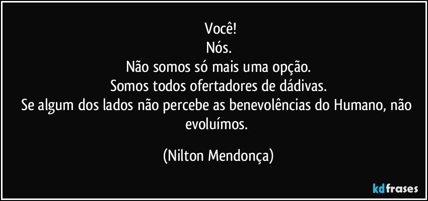 ⁠Você!
Nós.
Não somos só mais uma opção.
Somos todos ofertadores de dádivas.
Se algum dos lados não percebe as benevolências do Humano, não evoluímos. (Nilton Mendonça)