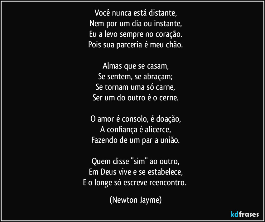 Você nunca está distante,
Nem por um dia ou instante,
Eu a levo sempre no coração.
Pois sua parceria é meu chão.

Almas que se casam,
Se sentem, se abraçam;
Se tornam uma só carne,
Ser um do outro é o cerne.

O amor é consolo, é doação,
A confiança é alicerce,
Fazendo de um par a união.

Quem disse "sim" ao outro,
Em Deus vive e se estabelece,
E o longe só escreve reencontro. (Newton Jayme)