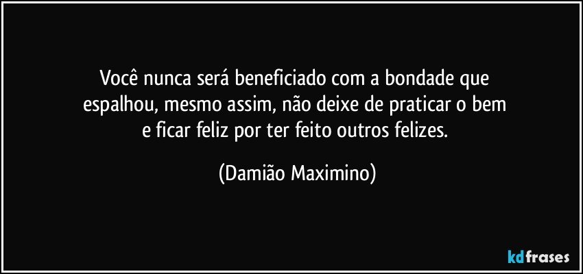 Você nunca será beneficiado com a bondade que 
espalhou, mesmo assim, não deixe de praticar o bem 
e ficar feliz por ter feito outros felizes. (Damião Maximino)