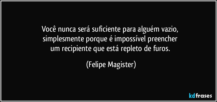 Você nunca será suficiente para alguém vazio, 
simplesmente porque é impossível preencher 
um recipiente que está repleto de furos. (Felipe Magister)