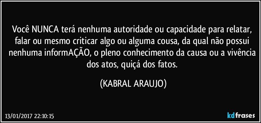 Você NUNCA terá nenhuma autoridade ou capacidade para relatar, falar ou mesmo criticar algo ou alguma cousa, da qual não possui nenhuma informAÇÃO, o pleno conhecimento da causa ou a vivência dos atos, quiçá dos fatos. (KABRAL ARAUJO)