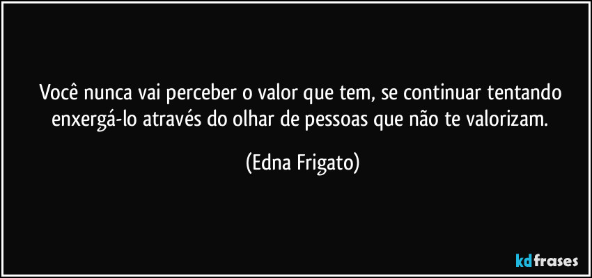 Você nunca vai perceber o valor que tem, se continuar tentando enxergá-lo através do olhar de pessoas que não te valorizam. (Edna Frigato)