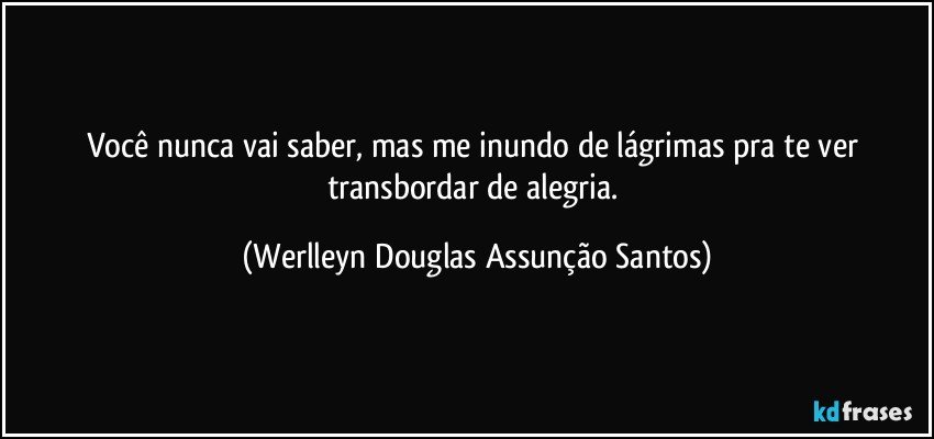 Você nunca vai saber, mas me inundo de lágrimas pra te ver transbordar de alegria. (Werlleyn Douglas Assunção Santos)