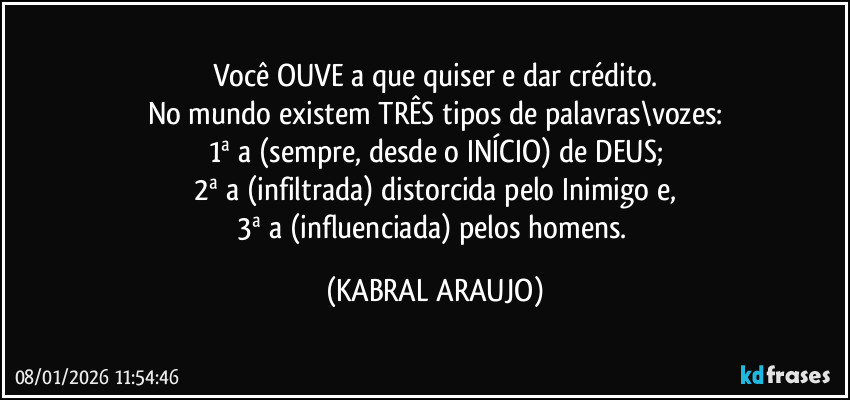 Você OUVE a que quiser e dar crédito.
No mundo existem TRÊS tipos de palavras\vozes:
1ª a (sempre, desde o INÍCIO) de DEUS;
2ª a (infiltrada) distorcida pelo Inimigo e,
3ª a (influenciada) pelos homens. (KABRAL ARAUJO)