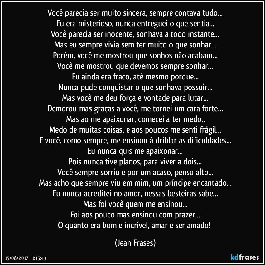 Você parecia ser muito sincera, sempre contava tudo...
Eu era misterioso, nunca entreguei o que sentia...
Você parecia ser inocente, sonhava a todo instante...
Mas eu sempre vivia sem ter muito o que sonhar...
Porém, você me mostrou que sonhos não acabam...
Você me mostrou que devemos sempre sonhar...
Eu ainda era fraco, até mesmo porque...
Nunca pude conquistar o que sonhava possuir...
Mas você me deu força e vontade para lutar...
Demorou mas graças a você, me tornei um cara forte...
Mas ao me apaixonar, comecei a ter medo..
Medo de muitas coisas, e aos poucos me senti frágil...
E você, como sempre, me ensinou à driblar as dificuldades...
Eu nunca quis me apaixonar...
Pois nunca tive planos, para viver a dois...
Você sempre sorriu e por um acaso, penso alto...
Mas acho que sempre viu em mim, um príncipe encantado...
Eu nunca acreditei no amor, nessas besteiras sabe...
Mas foi você quem me ensinou...
Foi aos pouco mas ensinou com prazer...
O quanto era bom e incrível, amar e ser amado! (Jean Frases)