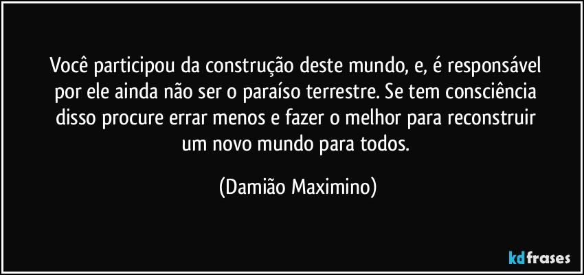 Você participou da construção deste mundo, e, é responsável 
por ele ainda não ser o paraíso terrestre. Se tem consciência 
disso procure errar menos e fazer o melhor para reconstruir 
um novo mundo para todos. (Damião Maximino)