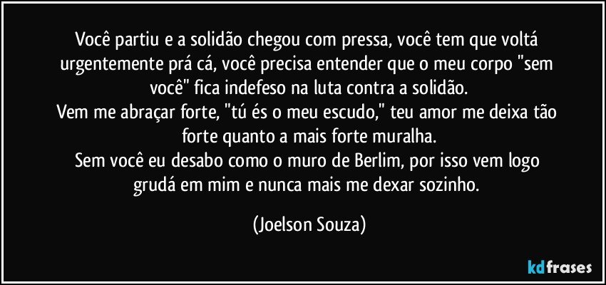 Você partiu e a solidão chegou com pressa, você tem que voltá urgentemente prá cá, você precisa entender que o meu corpo "sem você" fica indefeso na luta contra a solidão.
Vem me abraçar forte, "tú és o meu escudo," teu amor me deixa tão forte quanto a mais forte muralha.
Sem você eu desabo como o muro de Berlim, por isso vem logo grudá em mim e nunca mais me dexar sozinho. (Joelson Souza)