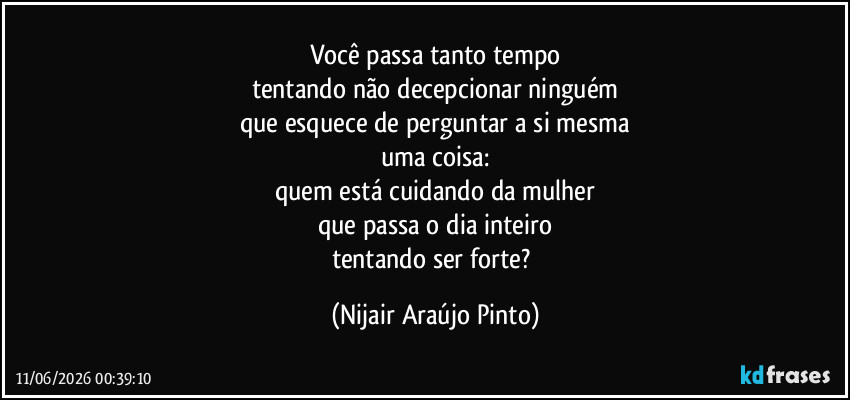 Você passa tanto tempo
tentando não decepcionar ninguém
que esquece de perguntar a si mesma
uma coisa:
quem está cuidando da mulher
que passa o dia inteiro
tentando ser forte? (Nijair Araújo Pinto)