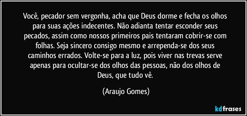 Você, pecador sem vergonha, acha que Deus dorme e fecha os olhos para suas ações indecentes. Não adianta tentar esconder seus pecados, assim como nossos primeiros pais tentaram cobrir-se com folhas. Seja sincero consigo mesmo e arrependa-se dos seus caminhos errados. Volte-se para a luz, pois viver nas trevas serve apenas para ocultar-se dos olhos das pessoas, não dos olhos de Deus, que tudo vê. (Araujo Gomes)
