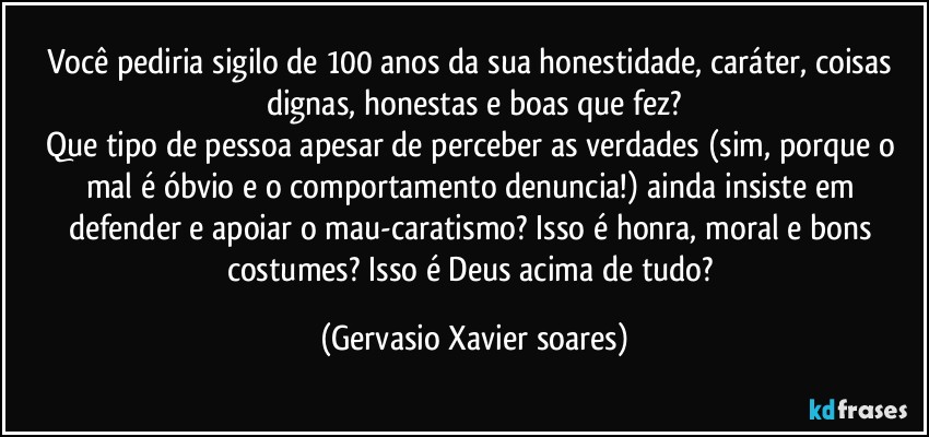 Você pediria sigilo de 100 anos da sua honestidade, caráter, coisas dignas, honestas e boas que fez?
Que tipo de pessoa apesar de perceber as verdades (sim, porque o mal é óbvio e o comportamento denuncia!) ainda insiste em defender e apoiar o mau-caratismo? Isso é honra, moral e bons costumes? Isso é Deus acima de tudo? (Gervasio Xavier soares)