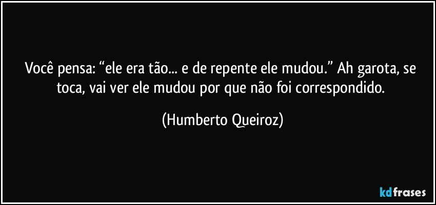 Você pensa: “ele era tão... e de repente ele mudou.” Ah garota, se toca, vai ver ele mudou por que não foi correspondido. (Humberto Queiroz)