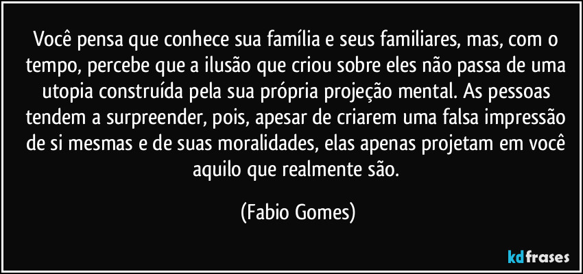 Você pensa que conhece sua família e seus familiares, mas, com o tempo, percebe que a ilusão que criou sobre eles não passa de uma utopia construída pela sua própria projeção mental. As pessoas tendem a surpreender, pois, apesar de criarem uma falsa impressão de si mesmas e de suas moralidades, elas apenas projetam em você aquilo que realmente são. (Fabio Gomes)