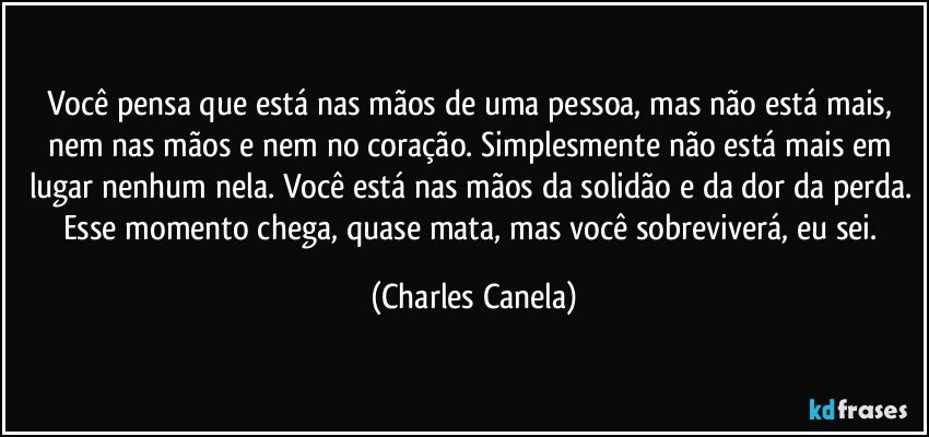 Você pensa que está nas mãos de uma pessoa, mas não está mais, nem nas mãos e nem no coração. Simplesmente não está mais em lugar nenhum nela. Você está nas mãos da solidão e da dor da perda. Esse momento chega, quase mata, mas você sobreviverá, eu sei. (Charles Canela)