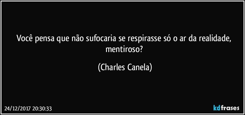 Você pensa que não sufocaria se respirasse só o ar da realidade, mentiroso? (Charles Canela)