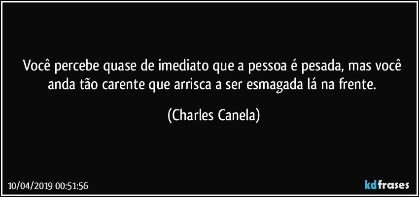 Você percebe quase de imediato que a pessoa é pesada, mas você anda tão carente que arrisca a ser esmagada lá na frente. (Charles Canela)