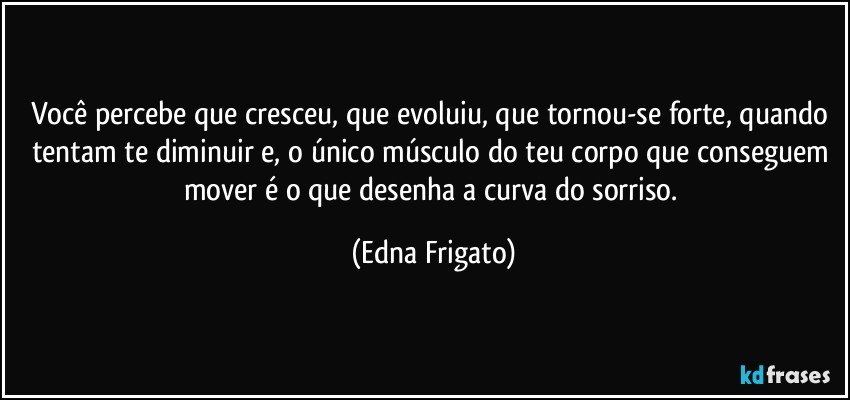 Você percebe que cresceu, que evoluiu, que tornou-se forte, quando tentam te diminuir e, o único músculo do teu corpo que conseguem mover é o que desenha a curva do sorriso. (Edna Frigato)