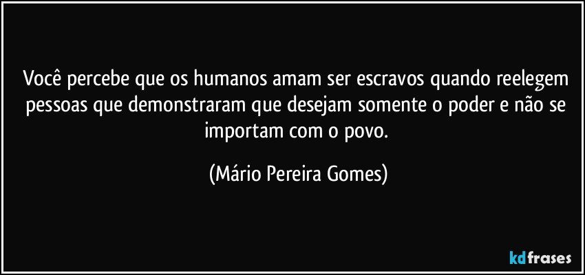 Você percebe que os humanos amam ser escravos quando reelegem pessoas que demonstraram que desejam somente o poder e não se importam com o povo. (Mário Pereira Gomes)