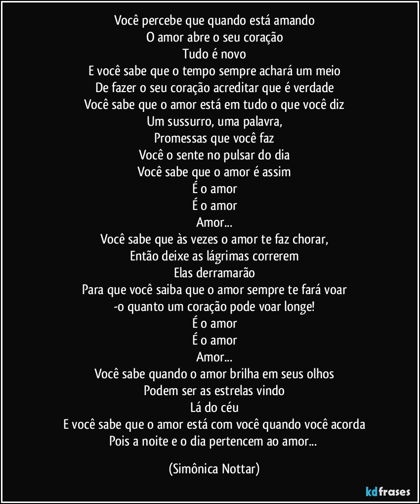 Você percebe que quando está amando
O amor abre o seu coração
Tudo é novo
E você sabe que o tempo sempre achará um meio
De fazer o seu coração acreditar que é verdade
Você sabe que o amor está em tudo o que você diz
Um sussurro, uma palavra,
Promessas que você faz
Você o sente no pulsar do dia
Você sabe que o amor é assim
É o amor
É o amor
Amor...
Você sabe que às vezes o amor te faz chorar,
Então deixe as lágrimas correrem
Elas derramarão
Para que você saiba que o amor sempre te fará voar
-o quanto um coração pode voar longe!
É o amor
É o amor
Amor...
Você sabe quando o amor brilha em seus olhos
Podem ser as estrelas vindo
Lá do céu
E você sabe que o amor está com você quando você acorda
Pois a noite e o dia pertencem ao amor... (Simônica Nottar)