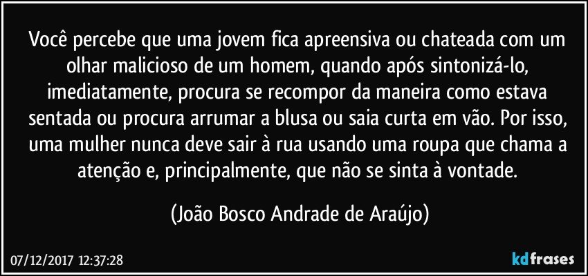 Você percebe que uma jovem fica  apreensiva ou chateada com um olhar malicioso de um homem, quando após sintonizá-lo, imediatamente, procura se recompor da maneira como estava sentada ou procura arrumar a blusa ou saia curta em vão. Por isso, uma mulher nunca deve sair à rua usando uma roupa que chama a atenção e, principalmente, que não se sinta à vontade. (João Bosco Andrade de Araújo)