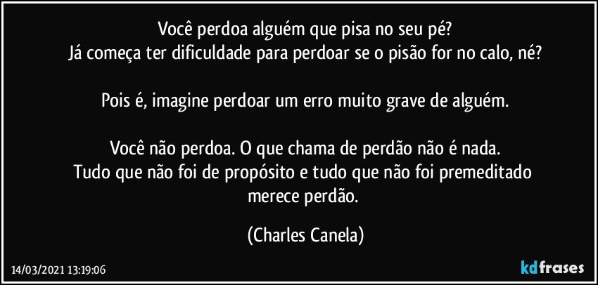 Você perdoa alguém que pisa no seu pé?
Já começa ter dificuldade para perdoar se o pisão for no calo, né?

Pois é, imagine perdoar um erro muito grave de alguém.

Você não perdoa. O que chama de perdão não é nada.
Tudo que não foi de propósito e tudo que não foi premeditado merece perdão. (Charles Canela)