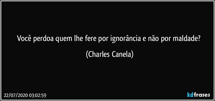 Você perdoa quem lhe fere por ignorância e não por maldade? (Charles Canela)