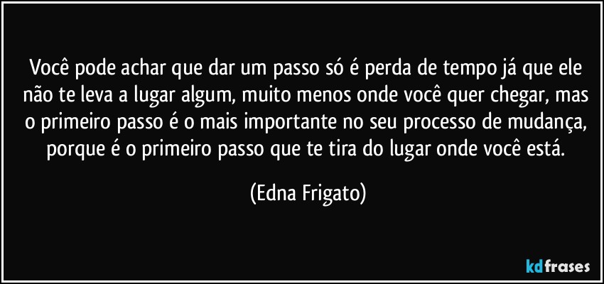 Você pode achar que dar um passo só é perda de tempo já que ele não te leva a lugar algum, muito menos onde você quer chegar, mas o primeiro passo é o mais importante no seu processo de mudança, porque é o primeiro passo que te tira do lugar onde você está. (Edna Frigato)